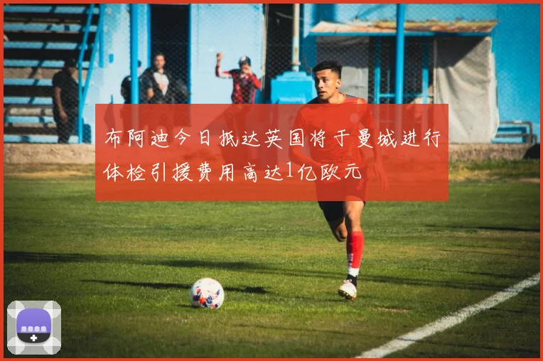 布阿迪今日抵达英国将于曼城进行体检引援费用高达1亿欧元