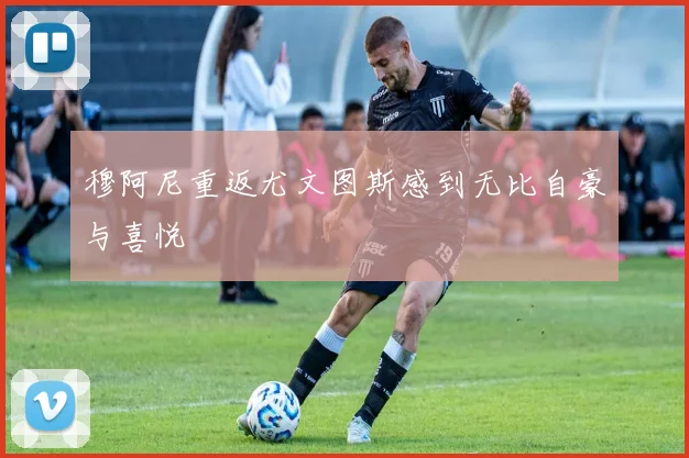 穆阿尼重返尤文图斯感到无比自豪与喜悦