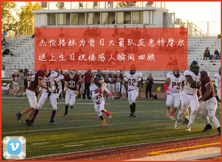 杰伦格林为昔日火箭队友惠特摩尔送上生日祝福感人瞬间回顾
