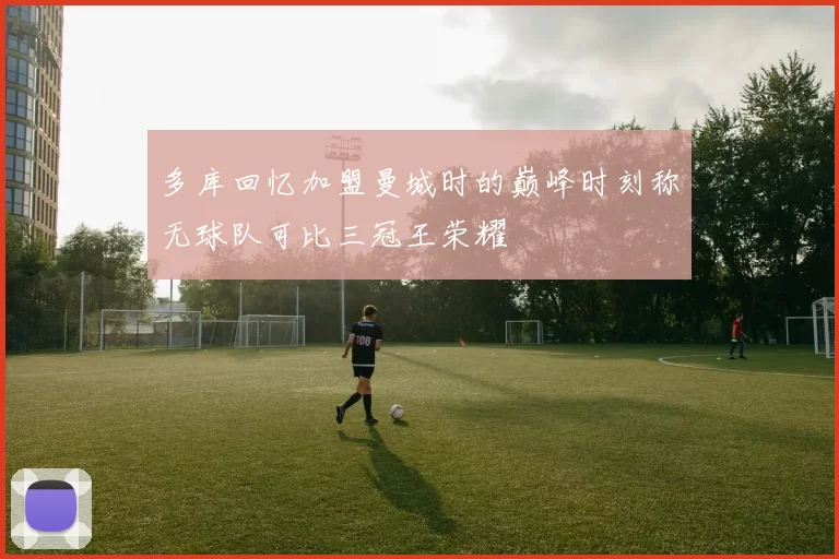多库回忆加盟曼城时的巅峰时刻称无球队可比三冠王荣耀