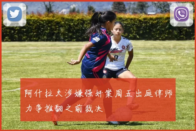 阿什拉夫涉嫌强奸案周五出庭律师力争推翻之前裁决