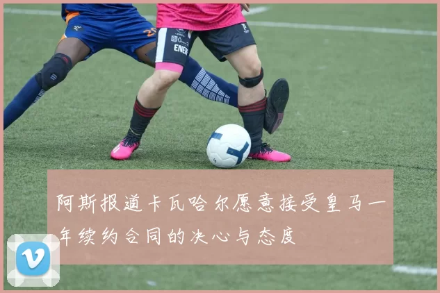 阿斯报道卡瓦哈尔愿意接受皇马一年续约合同的决心与态度
