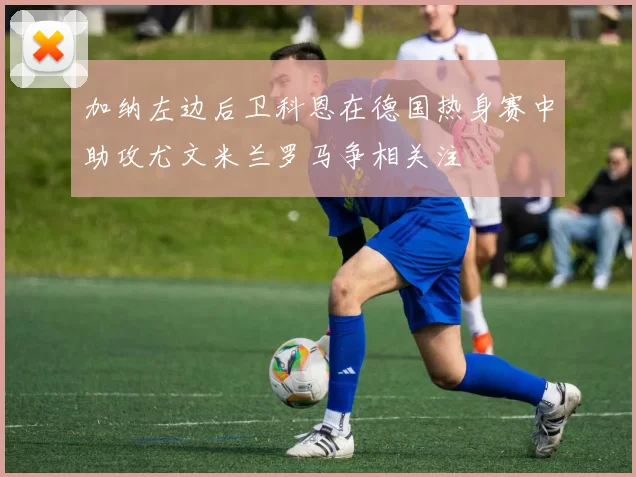 加纳左边后卫科恩在德国热身赛中助攻尤文米兰罗马争相关注