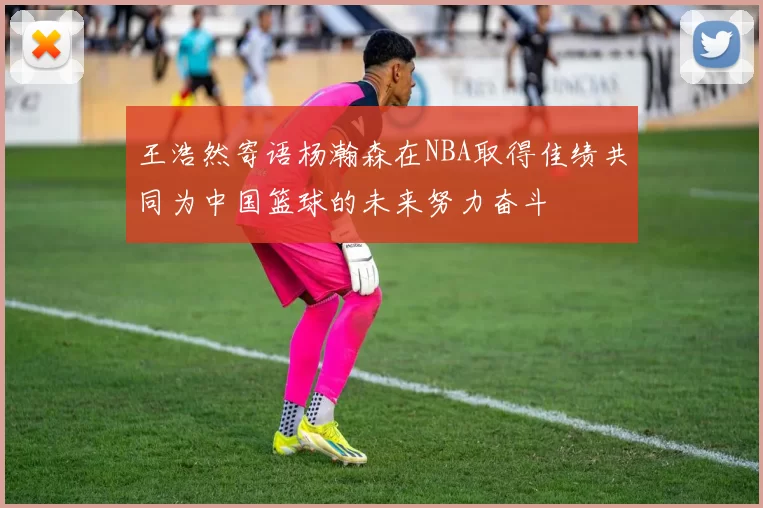 王浩然寄语杨瀚森在NBA取得佳绩共同为中国篮球的未来努力奋斗
