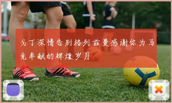 戈丁深情告别格列兹曼感谢你为马竞奉献的辉煌岁月