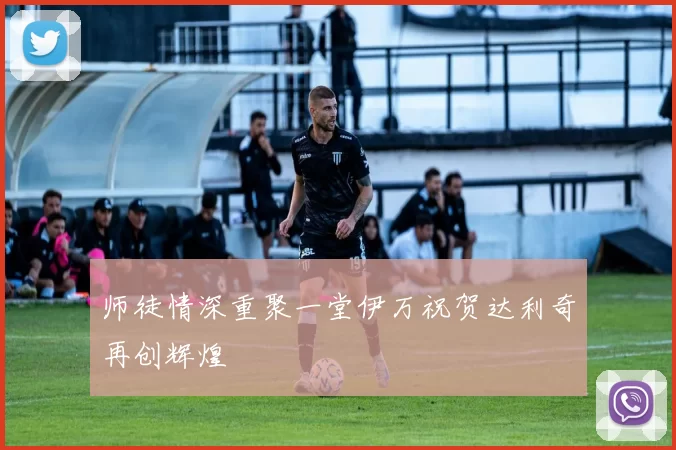 师徒情深重聚一堂伊万祝贺达利奇再创辉煌