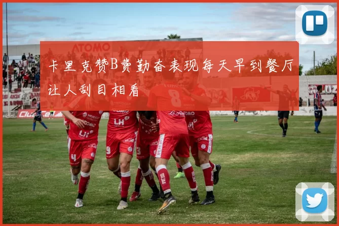 卡里克赞B费勤奋表现每天早到餐厅让人刮目相看