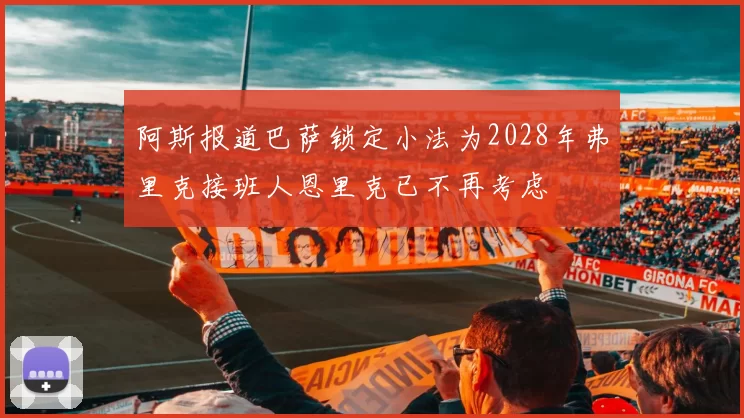 阿斯报道巴萨锁定小法为2028年弗里克接班人恩里克已不再考虑