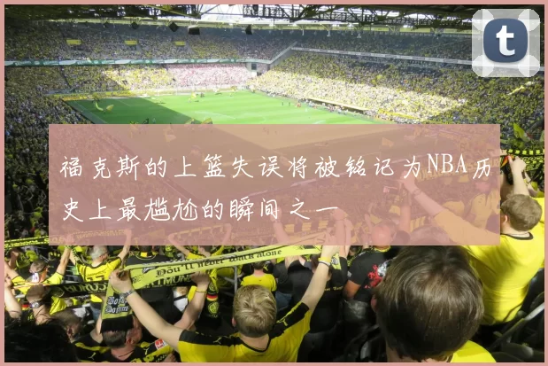 福克斯的上篮失误将被铭记为NBA历史上最尴尬的瞬间之一