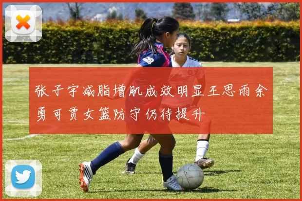 张子宇减脂增肌成效明显王思雨余勇可贾女篮防守仍待提升