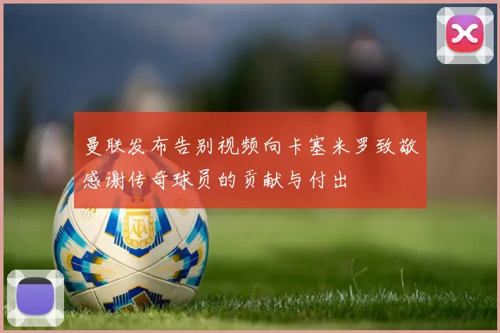 曼联发布告别视频向卡塞米罗致敬感谢传奇球员的贡献与付出