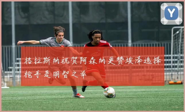 格拉斯纳祝贺阿森纳更赞埃泽选择枪手是明智之举