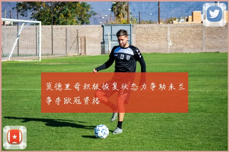 莫德里奇积极恢复状态力争助米兰争夺欧冠资格