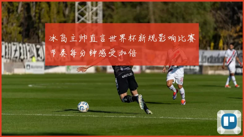 冰岛主帅直言世界杯新规影响比赛节奏每分钟感受加倍