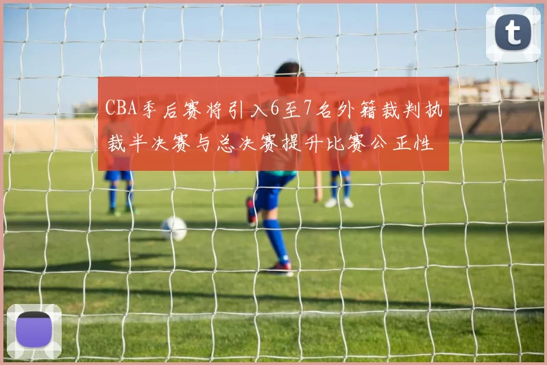 CBA季后赛将引入6至7名外籍裁判执裁半决赛与总决赛提升比赛公正性