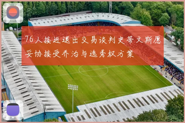 76人接近退出交易谈判史蒂文斯愿妥协接受乔治与选秀权方案