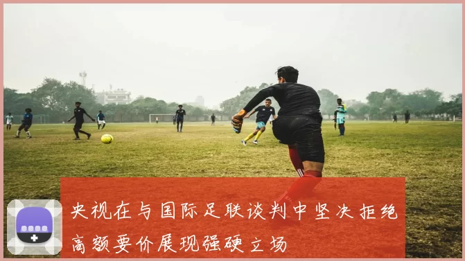 央视在与国际足联谈判中坚决拒绝高额要价展现强硬立场