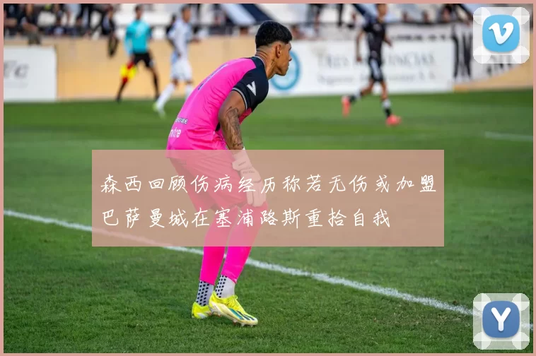 森西回顾伤病经历称若无伤或加盟巴萨曼城在塞浦路斯重拾自我