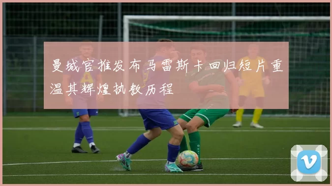 曼城官推发布马雷斯卡回归短片重温其辉煌执教历程