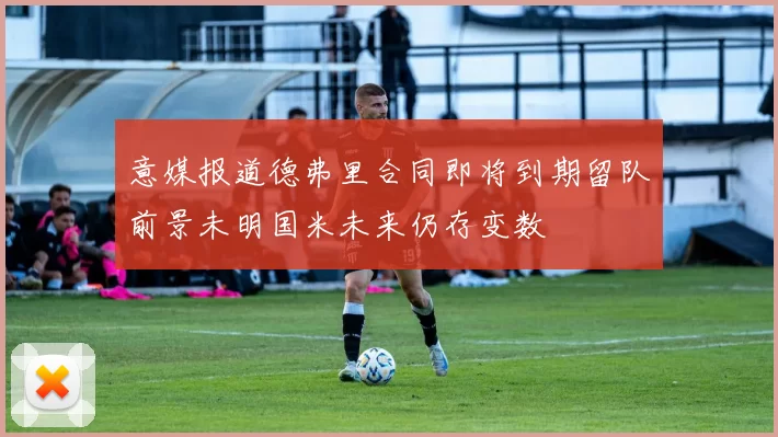 意媒报道德弗里合同即将到期留队前景未明国米未来仍存变数