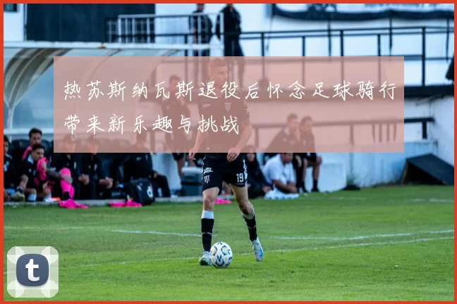 热苏斯纳瓦斯退役后怀念足球骑行带来新乐趣与挑战