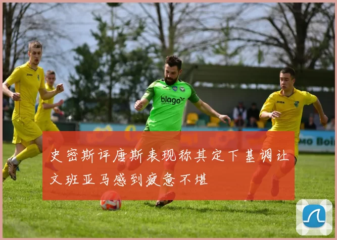史密斯评唐斯表现称其定下基调让文班亚马感到疲惫不堪