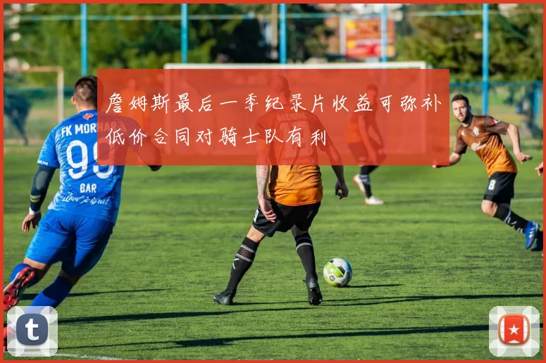 詹姆斯最后一季纪录片收益可弥补低价合同对骑士队有利