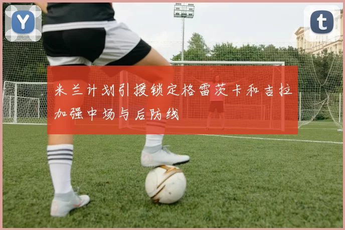 米兰计划引援锁定格雷茨卡和吉拉加强中场与后防线