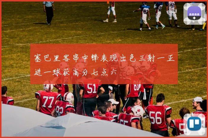 塞巴里客串中锋表现出色三射一正进一球获高分七点六