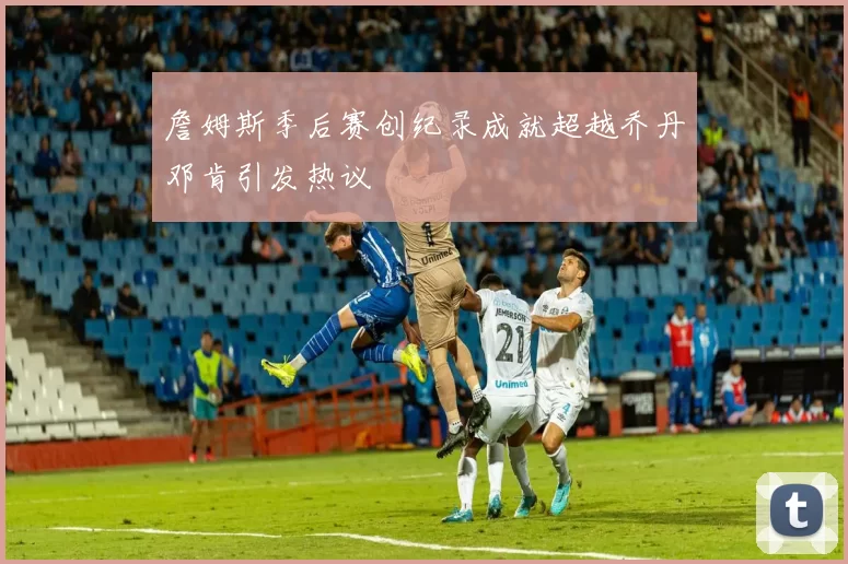 詹姆斯季后赛创纪录成就超越乔丹邓肯引发热议