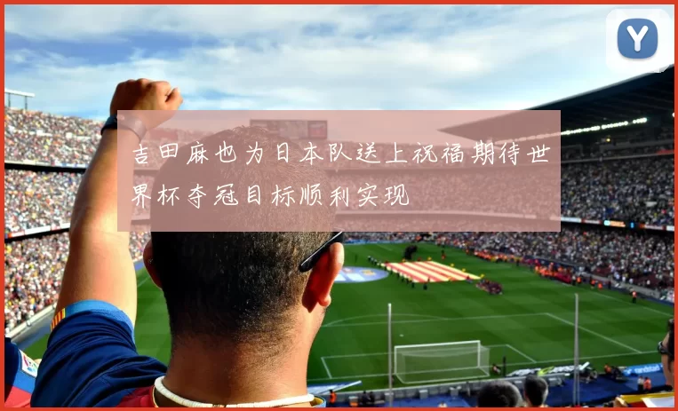 吉田麻也为日本队送上祝福期待世界杯夺冠目标顺利实现