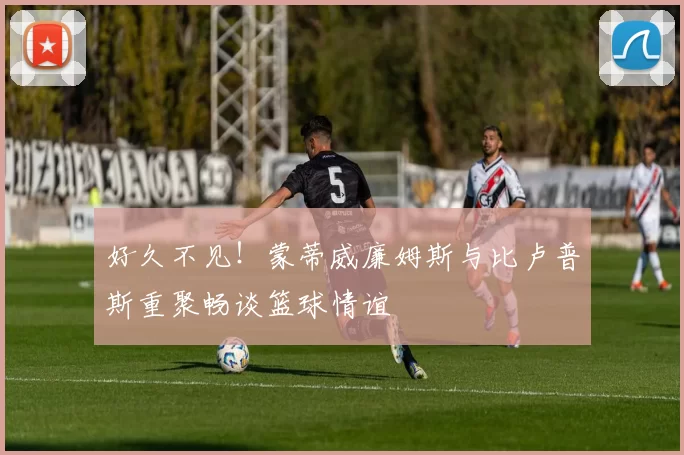好久不见！蒙蒂威廉姆斯与比卢普斯重聚畅谈篮球情谊