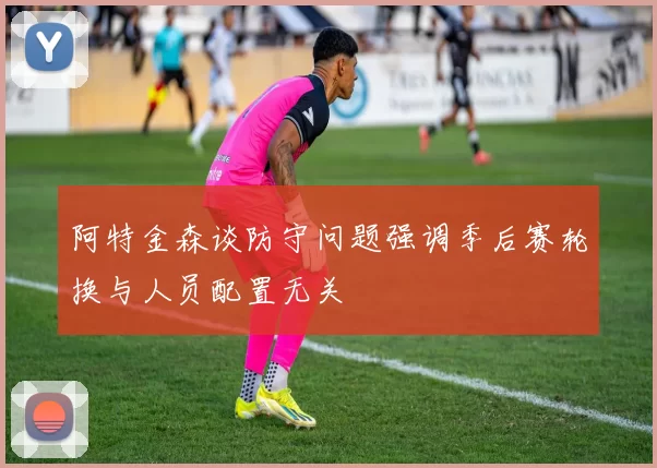 阿特金森谈防守问题强调季后赛轮换与人员配置无关
