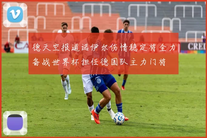 德天空报道诺伊尔伤情稳定将全力备战世界杯担任德国队主力门将